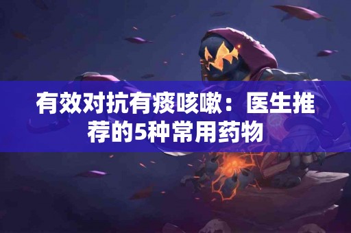 有效对抗有痰咳嗽：医生推荐的5种常用药物
